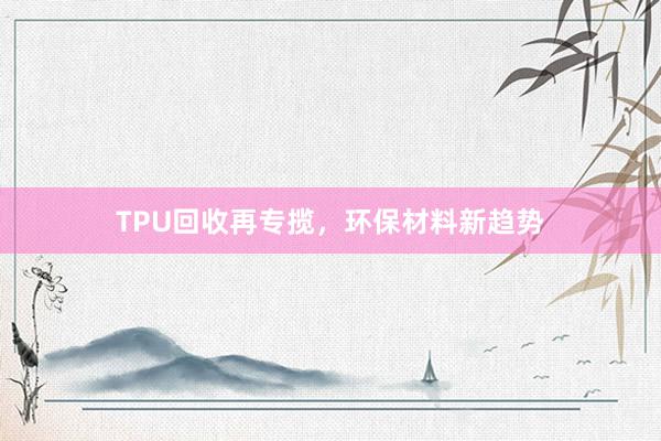 TPU回收再专揽，环保材料新趋势