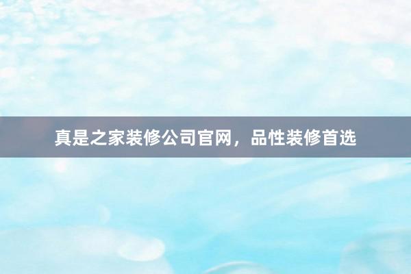 真是之家装修公司官网，品性装修首选