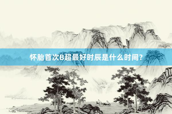 怀胎首次B超最好时辰是什么时间？